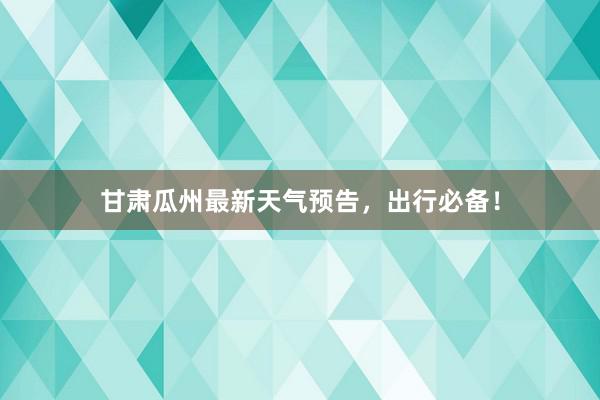 甘肃瓜州最新天气预告，出行必备！